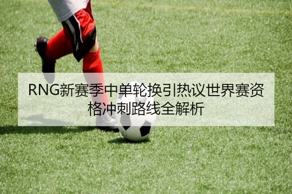 RNG新赛季中单轮换引热议世界赛资格冲刺路线全解析