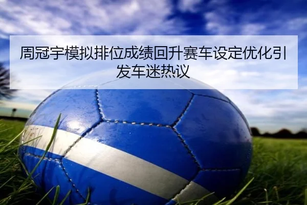 周冠宇模拟排位成绩回升赛车设定优化引发车迷热议（kaiyun）
